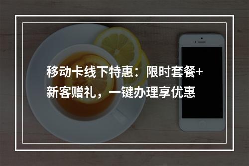 移动卡线下特惠：限时套餐+新客赠礼，一键办理享优惠