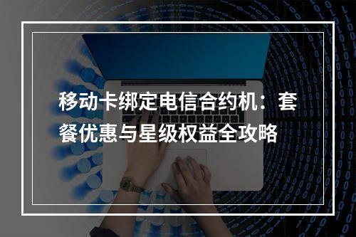 移动卡绑定电信合约机：套餐优惠与星级权益全攻略