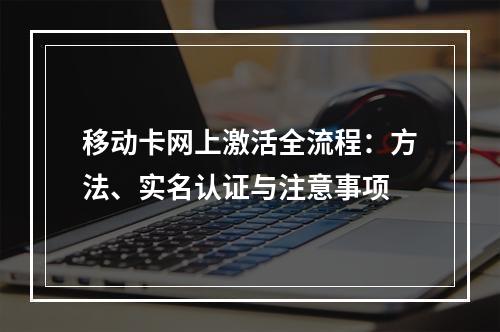 移动卡网上激活全流程：方法、实名认证与注意事项
