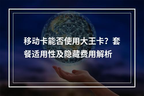 移动卡能否使用大王卡？套餐适用性及隐藏费用解析