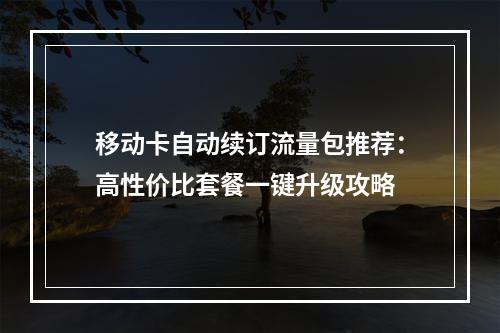 移动卡自动续订流量包推荐：高性价比套餐一键升级攻略