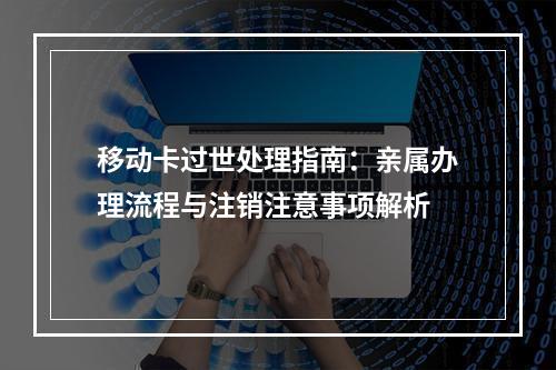 移动卡过世处理指南：亲属办理流程与注销注意事项解析
