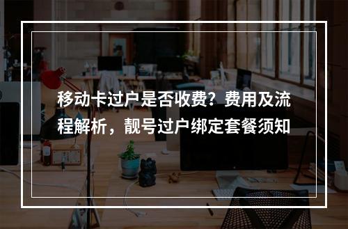 移动卡过户是否收费？费用及流程解析，靓号过户绑定套餐须知
