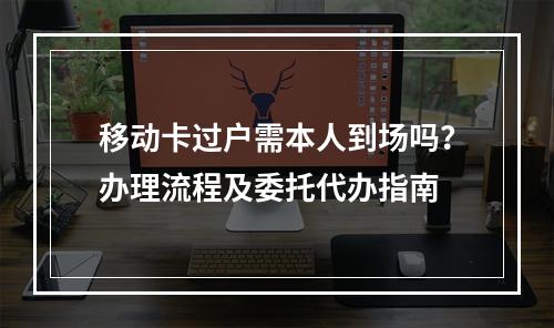 移动卡过户需本人到场吗？办理流程及委托代办指南