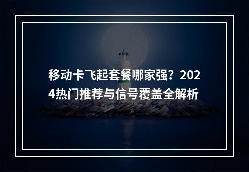 移动卡飞起套餐哪家强？2024热门推荐与信号覆盖全解析