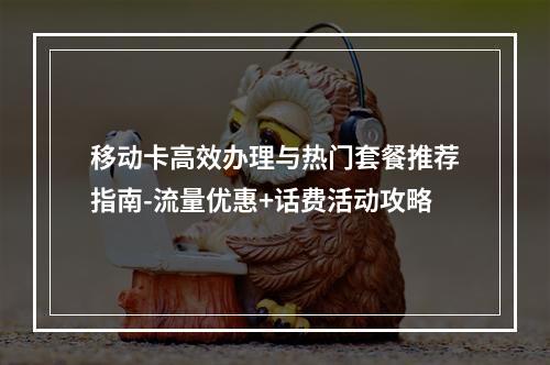 移动卡高效办理与热门套餐推荐指南-流量优惠+话费活动攻略