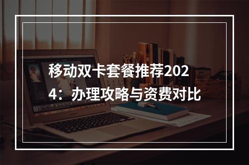 移动双卡套餐推荐2024：办理攻略与资费对比