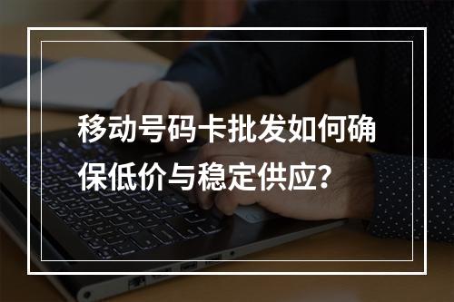 移动号码卡批发如何确保低价与稳定供应？
