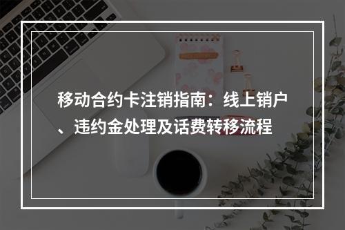 移动合约卡注销指南：线上销户、违约金处理及话费转移流程