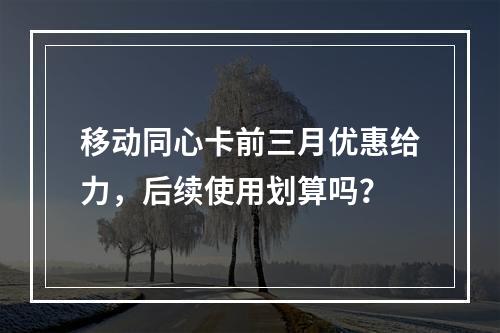移动同心卡前三月优惠给力，后续使用划算吗？