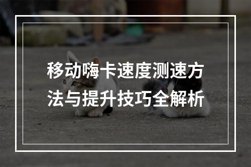 移动嗨卡速度测速方法与提升技巧全解析