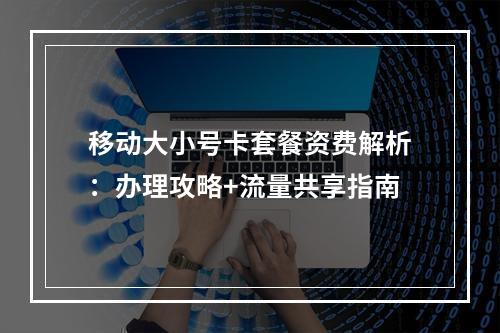 移动大小号卡套餐资费解析：办理攻略+流量共享指南