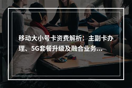 移动大小号卡资费解析：主副卡办理、5G套餐升级及融合业务指南