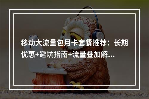 移动大流量包月卡套餐推荐：长期优惠+避坑指南+流量叠加解析