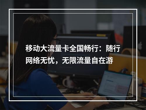移动大流量卡全国畅行：随行网络无忧，无限流量自在游