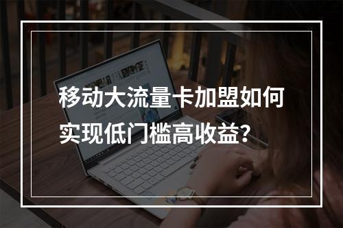 移动大流量卡加盟如何实现低门槛高收益？