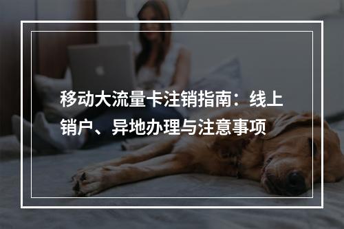 移动大流量卡注销指南：线上销户、异地办理与注意事项