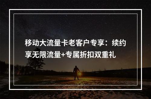 移动大流量卡老客户专享：续约享无限流量+专属折扣双重礼