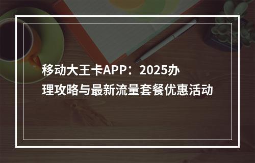 移动大王卡APP：2025办理攻略与最新流量套餐优惠活动