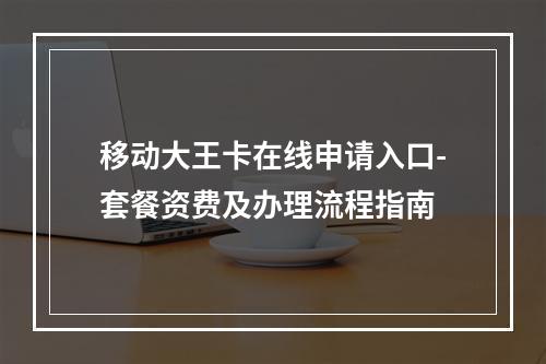 移动大王卡在线申请入口-套餐资费及办理流程指南
