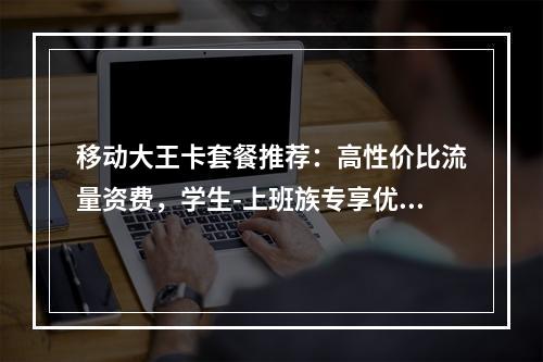 移动大王卡套餐推荐：高性价比流量资费，学生-上班族专享优惠