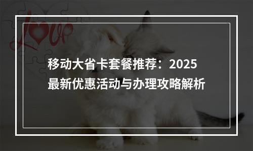 移动大省卡套餐推荐：2025最新优惠活动与办理攻略解析