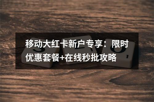移动大红卡新户专享：限时优惠套餐+在线秒批攻略
