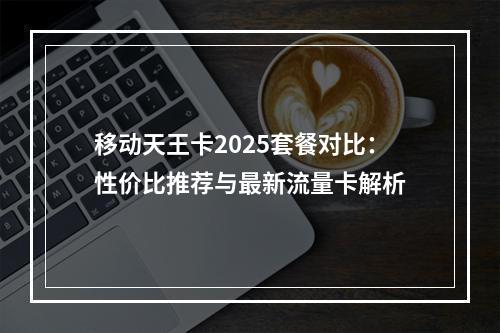 移动天王卡2025套餐对比：性价比推荐与最新流量卡解析