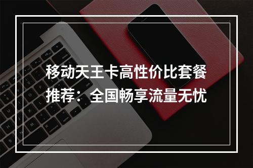 移动天王卡高性价比套餐推荐：全国畅享流量无忧