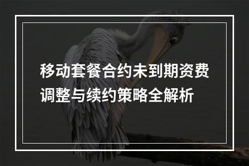 移动套餐合约未到期资费调整与续约策略全解析