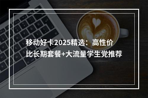 移动好卡2025精选：高性价比长期套餐+大流量学生党推荐