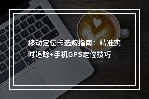 移动定位卡选购指南：精准实时追踪+手机GPS定位技巧