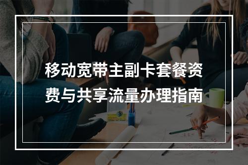 移动宽带主副卡套餐资费与共享流量办理指南