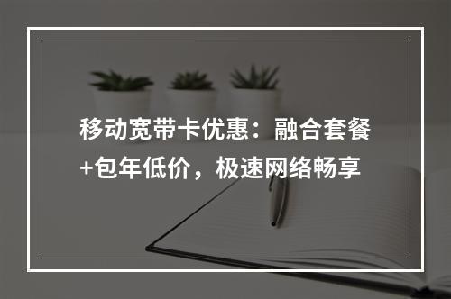 移动宽带卡优惠：融合套餐+包年低价，极速网络畅享