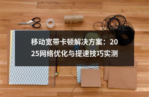 移动宽带卡顿解决方案：2025网络优化与提速技巧实测