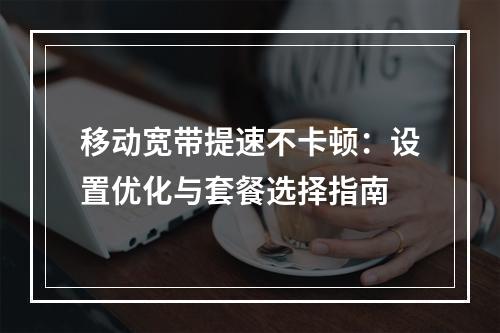 移动宽带提速不卡顿：设置优化与套餐选择指南