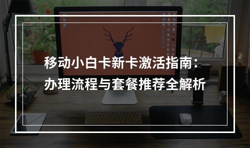 移动小白卡新卡激活指南：办理流程与套餐推荐全解析