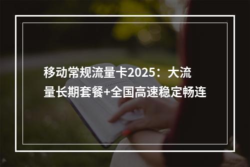 移动常规流量卡2025：大流量长期套餐+全国高速稳定畅连