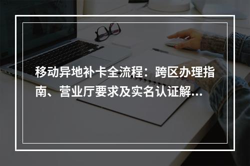 移动异地补卡全流程：跨区办理指南、营业厅要求及实名认证解析