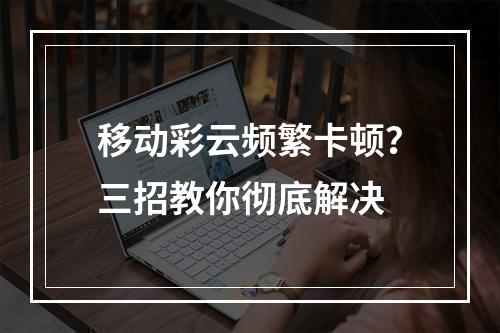 移动彩云频繁卡顿？三招教你彻底解决