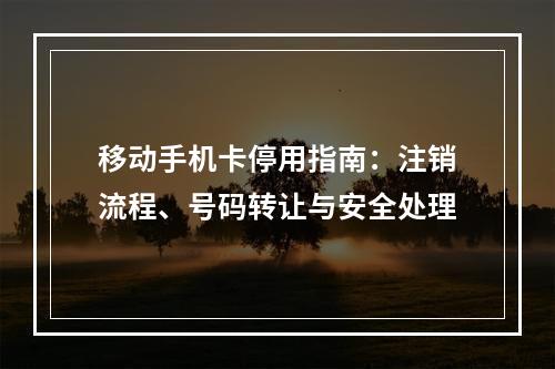 移动手机卡停用指南：注销流程、号码转让与安全处理