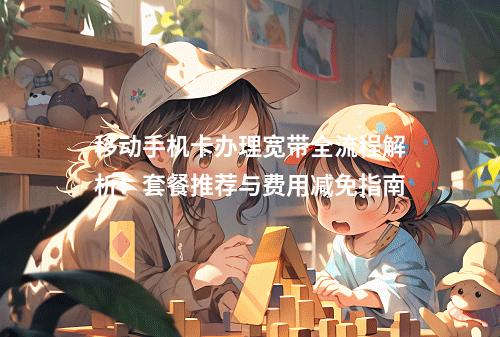 移动手机卡办理宽带全流程解析：套餐推荐与费用减免指南
