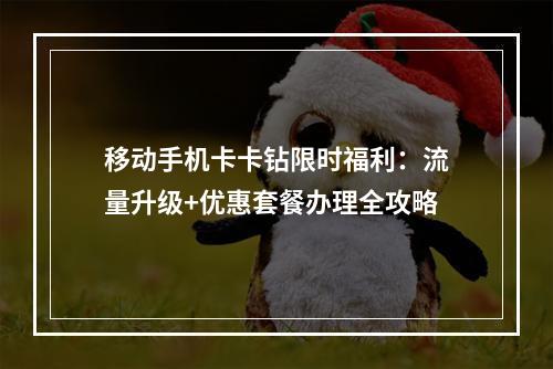 移动手机卡卡钻限时福利：流量升级+优惠套餐办理全攻略