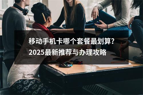 移动手机卡哪个套餐最划算？2025最新推荐与办理攻略