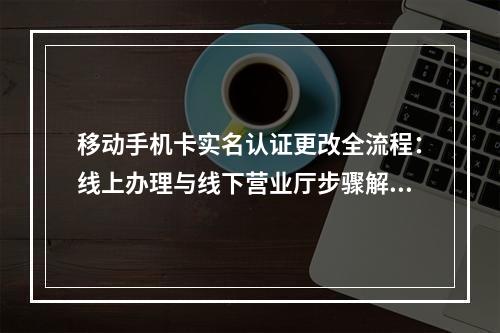 移动手机卡实名认证更改全流程：线上办理与线下营业厅步骤解析
