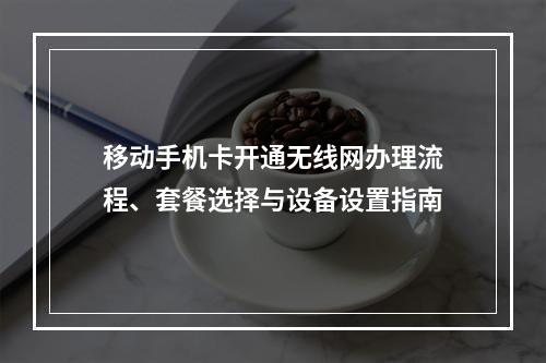 移动手机卡开通无线网办理流程、套餐选择与设备设置指南
