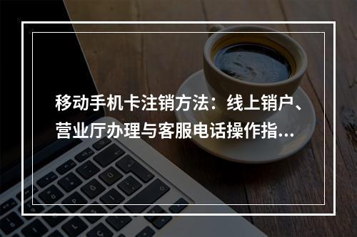 移动手机卡注销方法：线上销户、营业厅办理与客服电话操作指南