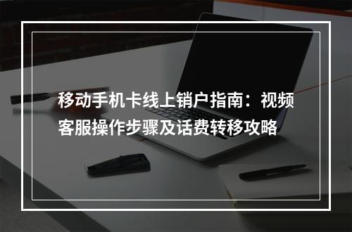 移动手机卡线上销户指南：视频客服操作步骤及话费转移攻略