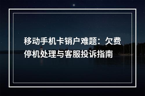 移动手机卡销户难题：欠费停机处理与客服投诉指南
