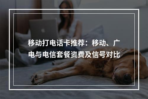 移动打电话卡推荐：移动、广电与电信套餐资费及信号对比